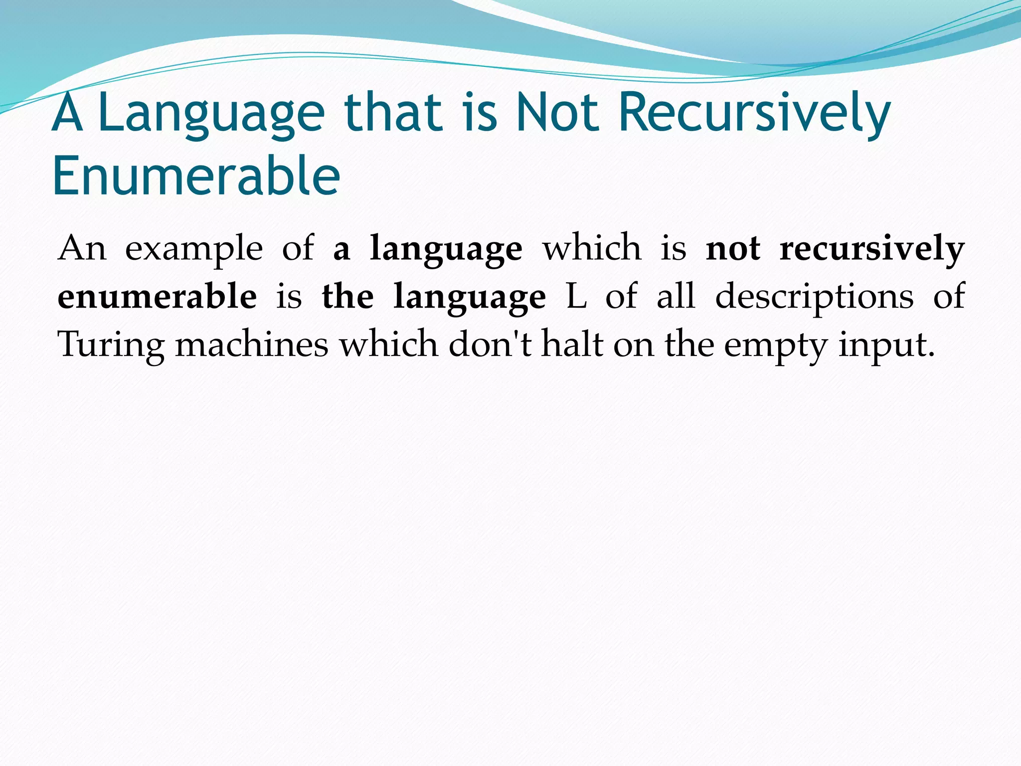 A Language that is Not Recursively
Enumerable
An example of a language which is not recursively
enumerable is the language L of all descriptions of
Turing machines which don't halt on the empty input.
 