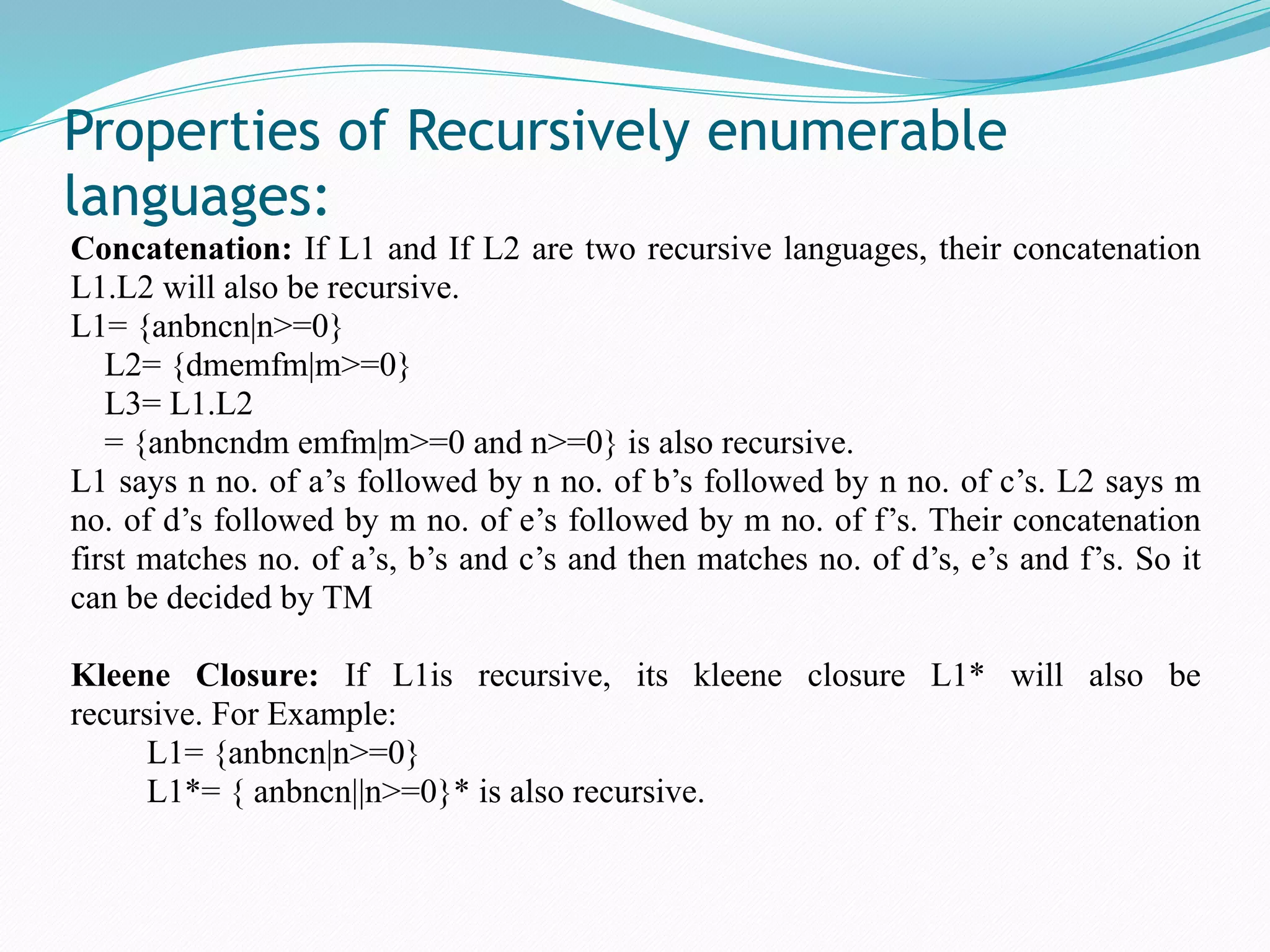 Properties of Recursively enumerable
languages:

Concatenation: If L1 and If L2 are two recursive languages, their concatenation
L1.L2 will also be recursive.
L1= {anbncn|n>=0}
L2= {dmemfm|m>=0}
L3= L1.L2
= {anbncndm emfm|m>=0 and n>=0} is also recursive.
L1 says n no. of a’s followed by n no. of b’s followed by n no. of c’s. L2 says m
no. of d’s followed by m no. of e’s followed by m no. of f’s. Their concatenation
first matches no. of a’s, b’s and c’s and then matches no. of d’s, e’s and f’s. So it
can be decided by TM
Kleene Closure: If L1is recursive, its kleene closure L1* will also be
recursive. For Example:
L1= {anbncn|n>=0}
L1*= { anbncn||n>=0}* is also recursive.
 