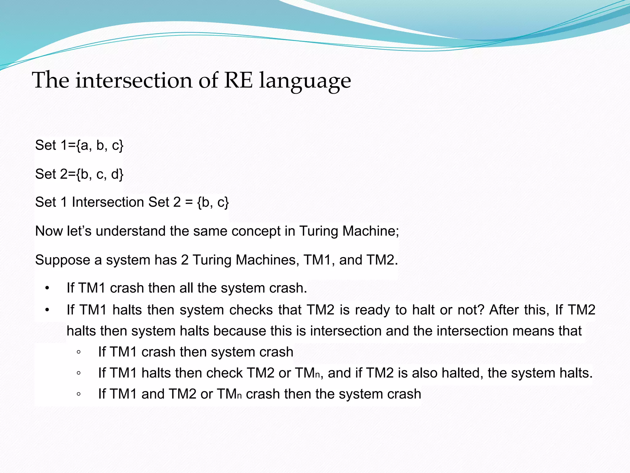 The intersection of RE language

Set 1={a, b, c}

Set 2={b, c, d}

Set 1 Intersection Set 2 = {b, c}

Now let’s understand the same concept in Turing Machine;

Suppose a system has 2 Turing Machines, TM1, and TM2.

• If TM1 crash then all the system crash.
• If TM1 halts then system checks that TM2 is ready to halt or not? After this, If TM2
halts then system halts because this is intersection and the intersection means that
◦ If TM1 crash then system crash
◦ If TM1 halts then check TM2 or TMn, and if TM2 is also halted, the system halts.
◦ If TM1 and TM2 or TMn crash then the system crash
 