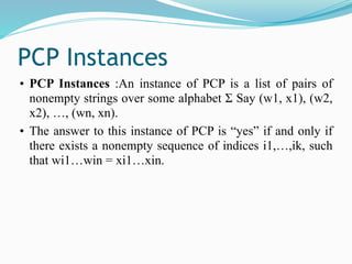 PCP Instances
• PCP Instances :An instance of PCP is a list of pairs of
nonempty strings over some alphabet Σ Say (w1, x1), (w2,
x2), …, (wn, xn).
• The answer to this instance of PCP is “yes” if and only if
there exists a nonempty sequence of indices i1,…,ik, such
that wi1…win = xi1…xin.
 