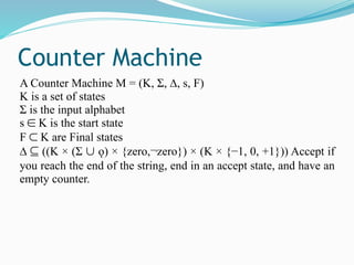 Counter Machine
A Counter Machine M = (K, Σ, ∆, s, F)
K is a set of states
Σ is the input alphabet
s ∈ K is the start state
F ⊂ K are Final states
∆ ⊆ ((K × (Σ ∪ ǫ) × {zero,¬zero}) × (K × {−1, 0, +1})) Accept if
you reach the end of the string, end in an accept state, and have an
empty counter.
 