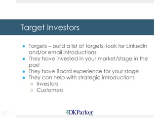 Copyright
DKParker, LLC
2019
Target Investors
● Targets – build a list of targets, look for LinkedIn
and/or email introductions
● They have invested in your market/stage in the
past
● They have Board experience for your stage
● They can help with strategic introductions
○ Investors
○ Customers
 