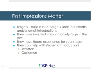 Copyright
DKParker, LLC
2019
First Impressions Matter
● Targets – build a list of targets, look for LinkedIn
and/or email introductions
● They have invested in your market/stage in the
past
● They have Board experience for your stage
● They can help with strategic introductions
○ Investors
○ Customers
 