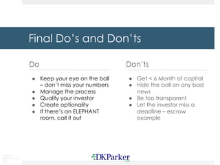 Copyright
DKParker, LLC
2019
Final Do’s and Don’ts
Do
● Keep your eye on the ball
– don’t miss your numbers
● Manage the process
● Qualify your investor
● Create optionality
● If there’s an ELEPHANT
room, call it out
Don’ts
● Get < 6 Month of capital
● Hide the ball on any bad
news
● Be too transparent
● Let the investor miss a
deadline – escrow
example
 