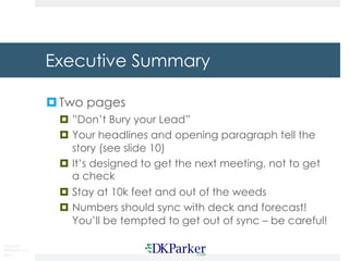 Copyright
DKParker, LLC
2019
Executive Summary
¤Two pages
¤ ”Don’t Bury your Lead”
¤ Your headlines and opening paragraph tell the
story (see slide 10)
¤ It’s designed to get the next meeting, not to get
a check
¤ Stay at 10k feet and out of the weeds
¤ Numbers should sync with deck and forecast!
You’ll be tempted to get out of sync – be careful!
 