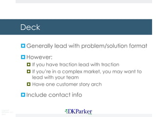 Copyright
DKParker, LLC
2019
Deck
¤Generally lead with problem/solution format
¤However:
¤ If you have traction lead with traction
¤ If you’re in a complex market, you may want to
lead with your team
¤ Have one customer story arch
¤Include contact info
 