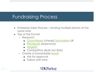 Copyright
DKParker, LLC
2019
Fundraising Process
● Enterprise Sales Process – landing multiple planes at the
same time
● Top of the Funnel
○ Research
■ Crunchbase (cheap) Technation UK
■ Pitchbook (expensive)
■ Angelist
■ Competitive deals (w/ Exits)
○ Create a forwardable email
■ Ask for approval
■ Follow with Intro
 