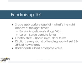Copyright, DKParker, LLC 2020
Fundraising 101
● Stage appropriate capital = what’s the right
money at the right time?
○ Early – Angels, early stage VCs,
○ Later – Large venture funds
● Control shifts – Board roles, deal terms
● Dilution: every round of funding you will sell 25-
35% of new shares
● Bad boards = bad enterprise value
 