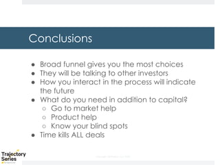 Copyright, DKParker, LLC 2020
Conclusions
● Broad funnel gives you the most choices
● They will be talking to other investors
● How you interact in the process will indicate
the future
● What do you need in addition to capital?
○ Go to market help
○ Product help
○ Know your blind spots
● Time kills ALL deals
 