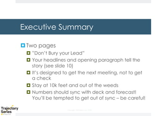 Copyright, DKParker, LLC 2020
Executive Summary
¤Two pages
¤ ”Don’t Bury your Lead”
¤ Your headlines and opening paragraph tell the
story (see slide 10)
¤ It’s designed to get the next meeting, not to get
a check
¤ Stay at 10k feet and out of the weeds
¤ Numbers should sync with deck and forecast!
You’ll be tempted to get out of sync – be careful!
 