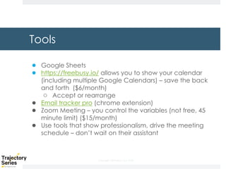 Copyright, DKParker, LLC 2020
Tools
● Google Sheets
● https://freebusy.io/ allows you to show your calendar
(including multiple Google Calendars) – save the back
and forth ($6/month)
○ Accept or rearrange
● Email tracker pro (chrome extension)
● Zoom Meeting – you control the variables (not free, 45
minute limit) ($15/month)
● Use tools that show professionalism, drive the meeting
schedule – don’t wait on their assistant
 