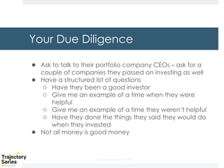 Copyright, DKParker, LLC 2020
Your Due Diligence
● Ask to talk to their portfolio company CEOs – ask for a
couple of companies they passed on investing as well
● Have a structured list of questions
○ Have they been a good investor
○ Give me an example of a time when they were
helpful
○ Give me an example of a time they weren’t helpful
○ Have they done the things they said they would do
when they invested
● Not all money is good money
 