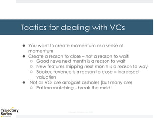 Copyright, DKParker, LLC 2020
Tactics for dealing with VCs
● You want to create momentum or a sense of
momentum
● Create a reason to close – not a reason to wait!
○ Good news next month is a reason to wait
○ New features shipping next month is a reason to way
○ Booked revenue is a reason to close = increased
valuation
● Not all VCs are arrogant assholes (but many are)
○ Pattern matching – break the mold!
 