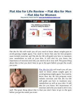Flat Abs for Life Review – Flat Abs for Men
– Flat Abs for Women
Prepared by Helen Cole for www.perfectfatlossreviews.com
Flat abs for life will teach you all you need to know about weight gain to
avoid gaining weight again. You need to know that any fat loss program
must include exercises and flat abs for life will guide you how to maintain
your metabolism as well as your diet. It will also let you know the
importance of exercises and why you need to do it very well. The great thing
about this is that you don’t have to go to the gym before you get the result
you want.
Flat Abs for Life will teach you all you
need to know about weight gain to
avoid gaining weight again. You need to
know that any fat loss program must
include exercises and flat abs for life
will guide you how to maintain your
metabolism as well as your diet. It will
also let you know the importance of
exercises and why you need to do it very
well. The great thing about this is that you don’t have to go to the gym
before you get the result you want.
 