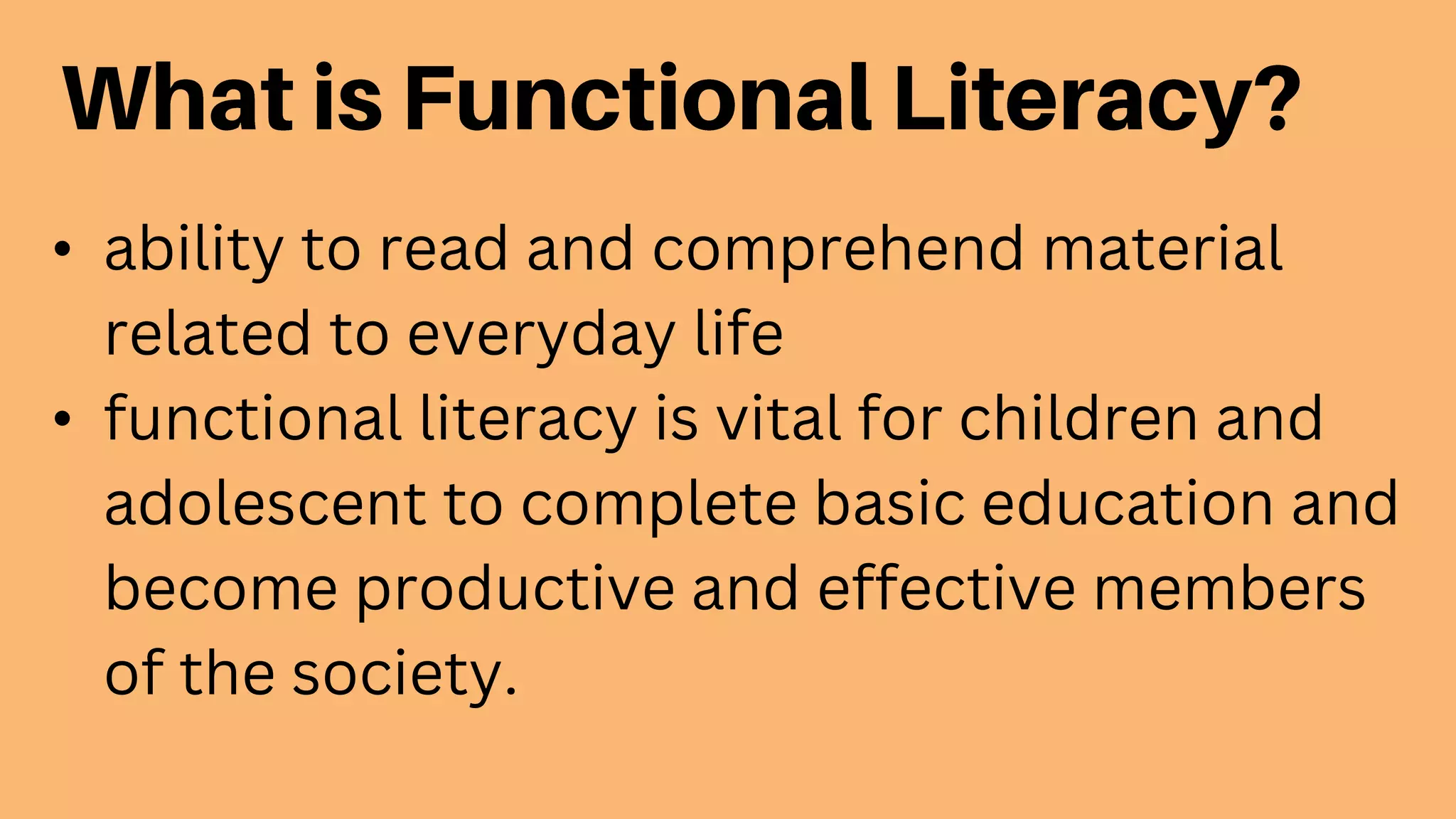• ability to read and comprehend material
related to everyday life
• functional literacy is vital for children and
adolescent to complete basic education and
become productive and effective members
of the society.
 