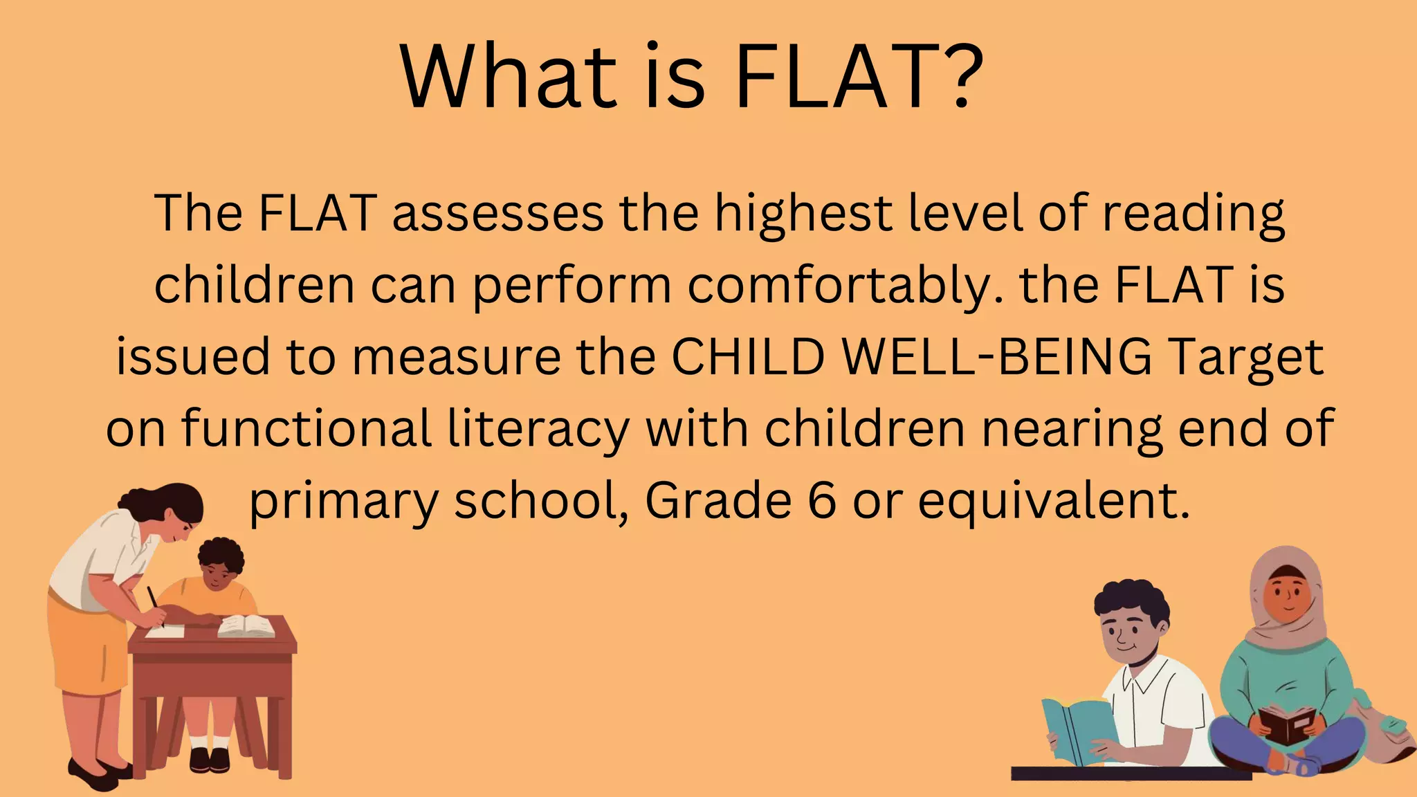 The FLAT assesses the highest level of reading
children can perform comfortably. the FLAT is
issued to measure the CHILD WELL-BEING Target
on functional literacy with children nearing end of
primary school, Grade 6 or equivalent.
What is FLAT?
 