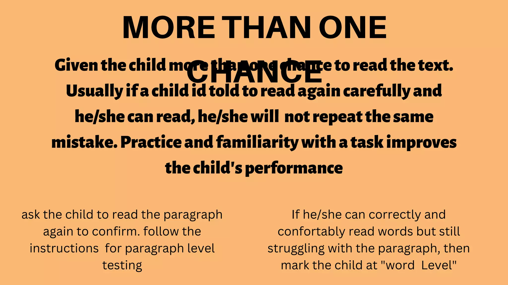Giventhechildmorethanonechancetoreadthetext.
Usuallyifachildidtoldtoreadagaincarefullyand
he/shecanread,he/shewill notrepeatthesame
mistake.Practiceandfamiliaritywithataskimproves
thechild'sperformance
ask the child to read the paragraph
again to confirm. follow the
instructions for paragraph level
testing
If he/she can correctly and
confortably read words but still
struggling with the paragraph, then
mark the child at "word Level"
 