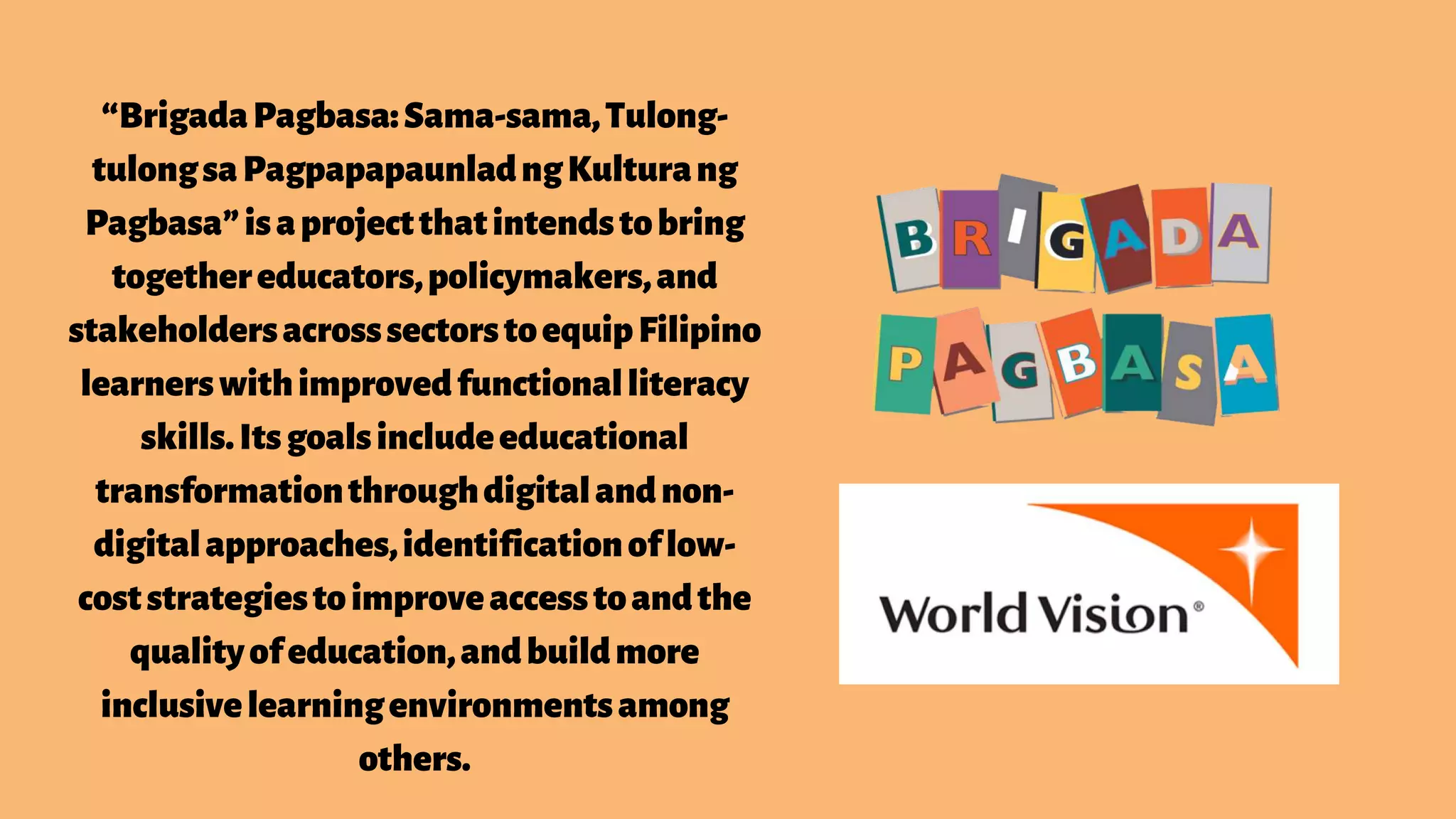 “BrigadaPagbasa:Sama-sama,Tulong-
tulongsaPagpapapaunladngKulturang
Pagbasa”isaprojectthatintendstobring
togethereducators,policymakers,and
stakeholdersacrosssectorstoequipFilipino
learnerswithimprovedfunctionalliteracy
skills.Itsgoalsincludeeducational
transformationthroughdigitalandnon-
digitalapproaches,identificationoflow-
coststrategiestoimproveaccesstoandthe
qualityofeducation,andbuildmore
inclusivelearningenvironmentsamong
others.
 
