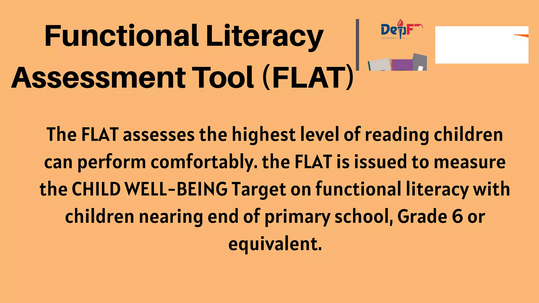 The FLAT assesses the highest level of reading children
can perform comfortably. the FLAT is issued to measure
the CHILD WELL-BEING Target on functional literacy with
children nearing end of primary school, Grade 6 or
equivalent.
 