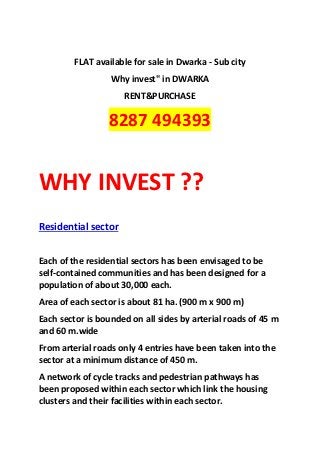 FLAT available for sale in Dwarka - Sub city
                  Why invest" in DWARKA
                     RENT&PURCHASE

                 8287 494393


WHY INVEST ??
Residential sector


Each of the residential sectors has been envisaged to be
self-contained communities and has been designed for a
population of about 30,000 each.
Area of each sector is about 81 ha. (900 m x 900 m)
Each sector is bounded on all sides by arterial roads of 45 m
and 60 m.wide
From arterial roads only 4 entries have been taken into the
sector at a minimum distance of 450 m.
A network of cycle tracks and pedestrian pathways has
been proposed within each sector which link the housing
clusters and their facilities within each sector.
 