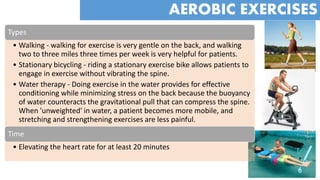 Types
• Walking - walking for exercise is very gentle on the back, and walking
two to three miles three times per week is very helpful for patients.
• Stationary bicycling - riding a stationary exercise bike allows patients to
engage in exercise without vibrating the spine.
• Water therapy - Doing exercise in the water provides for effective
conditioning while minimizing stress on the back because the buoyancy
of water counteracts the gravitational pull that can compress the spine.
When 'unweighted' in water, a patient becomes more mobile, and
stretching and strengthening exercises are less painful.
Time
• Elevating the heart rate for at least 20 minutes
AEROBIC EXERCISES
 