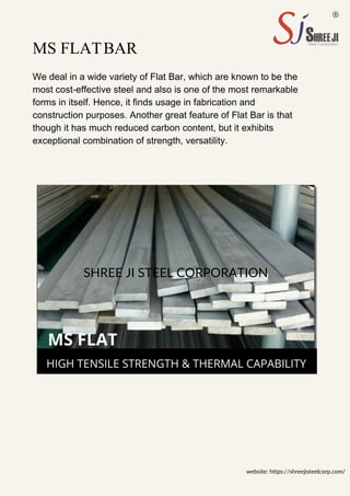 SHREE JI STEEL CORPORATION
MS FLATBAR
We deal in a wide variety of Flat Bar, which are known to be the
most cost-effective steel and also is one of the most remarkable
forms in itself. Hence, it finds usage in fabrication and
construction purposes. Another great feature of Flat Bar is that
though it has much reduced carbon content, but it exhibits
exceptional combination of strength, versatility.
website: https://shreejisteelcorp.com/
 