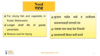 www.vigyanashram.com 2
Need
गरज
 For drying fish and vegetable in
Kudal, Maharastra.
 Longer shelf life of goods
perisha...