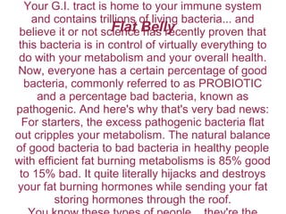 Flat Belly
Your G.I. tract is home to your immune system
and contains trillions of living bacteria... and
believe it or not science has recently proven that
this bacteria is in control of virtually everything to
do with your metabolism and your overall health.
Now, everyone has a certain percentage of good
bacteria, commonly referred to as PROBIOTIC
and a percentage bad bacteria, known as
pathogenic. And here's why that's very bad news:
For starters, the excess pathogenic bacteria flat
out cripples your metabolism. The natural balance
of good bacteria to bad bacteria in healthy people
with efficient fat burning metabolisms is 85% good
to 15% bad. It quite literally hijacks and destroys
your fat burning hormones while sending your fat
storing hormones through the roof.
 