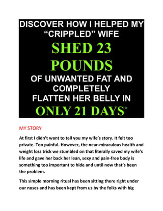 DISCOVER HOW I HELPED MY
“CRIPPLED” WIFE
SHED 23
POUNDS
OF UNWANTED FAT AND
COMPLETELY
FLATTEN HER BELLY IN
ONLY 21 DAYS*
MY STORY
At first I didn’t want to tell you my wife’s story. It felt too
private. Too painful. However, the near-miraculous health and
weight loss trick we stumbled on that literally saved my wife’s
life and gave her back her lean, sexy and pain-free body is
something too important to hide and until now that’s been
the problem.
This simple morning ritual has been sitting there right under
our noses and has been kept from us by the folks with big
 