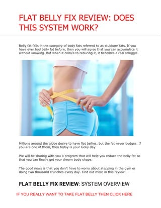 FLAT BELLY FIX REVIEW: DOES
THIS SYSTEM WORK?
Belly fat falls in the category of body fats referred to as stubborn fats. If you
have ever had belly fat before, then you will agree that you can accumulate it
without knowing. But when it comes to reducing it, it becomes a real struggle.
Millions around the globe desire to have flat bellies, but the fat never budges. If
you are one of them, then today is your lucky day.
We will be sharing with you a program that will help you reduce the belly fat so
that you can finally get your dream body shape.
The good news is that you don’t have to worry about stepping in the gym or
doing two thousand crunches every day. Find out more in this review.
FLAT BELLY FIX REVIEW: SYSTEM OVERVIEW
IF YOU REALLY WANT TO TAKE FLAT BELLY THEN CLICK HERE
 
