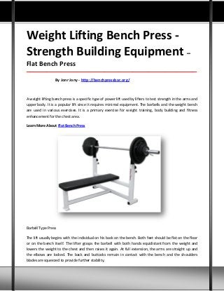 Weight Lifting Bench Press -
Strength Building Equipment –
Flat Bench Press
_____________________________________________________________________________________
By Jonr Jony - http://benchpressbar.org/
A weight lifting bench press is a specific type of power lift used by lifters to test strength in the arms and
upper body. It is a popular lift since it requires minimal equipment. The barbells and the weight bench
are used in various exercises. It is a primary exercise for weight training, body building and fitness
enhancement for the chest area.
Learn More About Flat Bench Press
Barbell Type Press
The lift usually begins with the individual on his back on the bench. Both feet should be flat on the floor
or on the bench itself. The lifter grasps the barbell with both hands equidistant from the weight and
lowers the weight to the chest and then raises it again. At full extension, the arms are straight up and
the elbows are locked. The back and buttocks remain in contact with the bench and the shoulders
blades are squeezed to provide further stability.
 