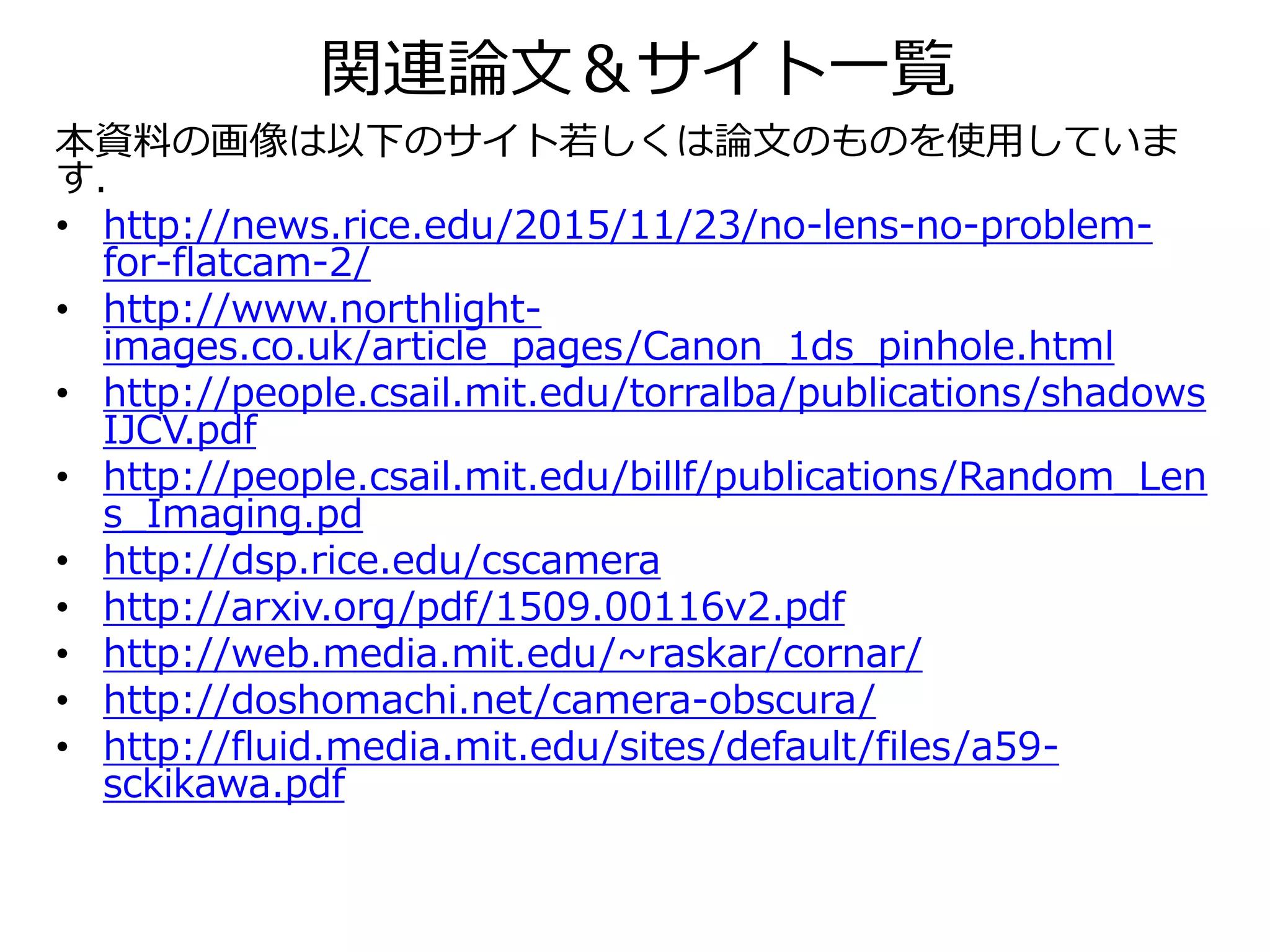 関連論文＆サイト一覧
本資料の画像は以下のサイト若しくは論文のものを使用していま
す．
• http://news.rice.edu/2015/11/23/no-lens-no-problem-
for-flatcam-2/
• http://www.northlight-
images.co.uk/article_pages/Canon_1ds_pinhole.html
• http://people.csail.mit.edu/torralba/publications/shadows
IJCV.pdf
• http://people.csail.mit.edu/billf/publications/Random_Len
s_Imaging.pd
• http://dsp.rice.edu/cscamera
• http://arxiv.org/pdf/1509.00116v2.pdf
• http://web.media.mit.edu/~raskar/cornar/
• http://doshomachi.net/camera-obscura/
• http://fluid.media.mit.edu/sites/default/files/a59-
sckikawa.pdf
 