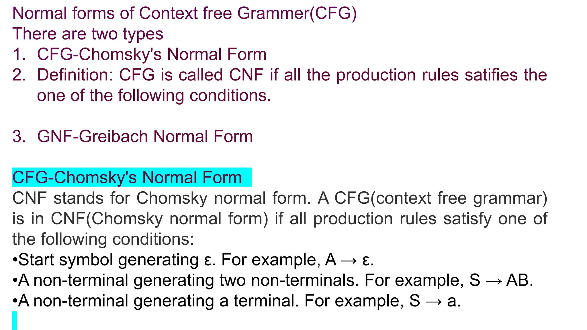 Normal forms of Context free Grammer(CFG)
There are two types
1. CFG-Chomsky's Normal Form
2. Definition: CFG is called CNF if all the production rules satifies the
one of the following conditions.
3. GNF-Greibach Normal Form
CFG-Chomsky's Normal Form
CNF stands for Chomsky normal form. A CFG(context free grammar)
is in CNF(Chomsky normal form) if all production rules satisfy one of
the following conditions:
•Start symbol generating ε. For example, A → ε.
•A non-terminal generating two non-terminals. For example, S → AB.
•A non-terminal generating a terminal. For example, S → a.
 