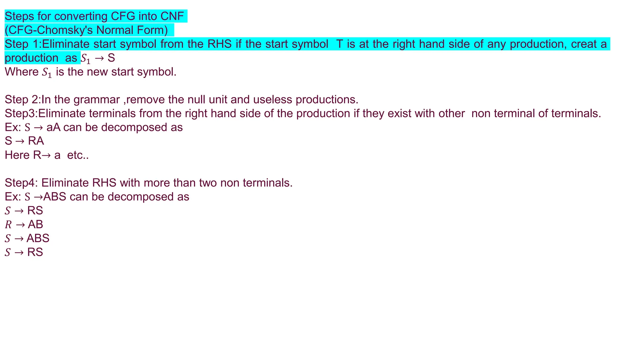 Steps for converting CFG into CNF
(CFG-Chomsky's Normal Form)
Step 1:Eliminate start symbol from the RHS if the start symbol T is at the right hand side of any production, creat a
production as 𝑆1 → S
Where 𝑆1 is the new start symbol.
Step 2:In the grammar ,remove the null unit and useless productions.
Step3:Eliminate terminals from the right hand side of the production if they exist with other non terminal of terminals.
Ex: S → aA can be decomposed as
S → RA
Here R→ a etc..
Step4: Eliminate RHS with more than two non terminals.
Ex: S →ABS can be decomposed as
𝑆 → RS
𝑅 → AB
𝑆 → ABS
𝑆 → RS
 