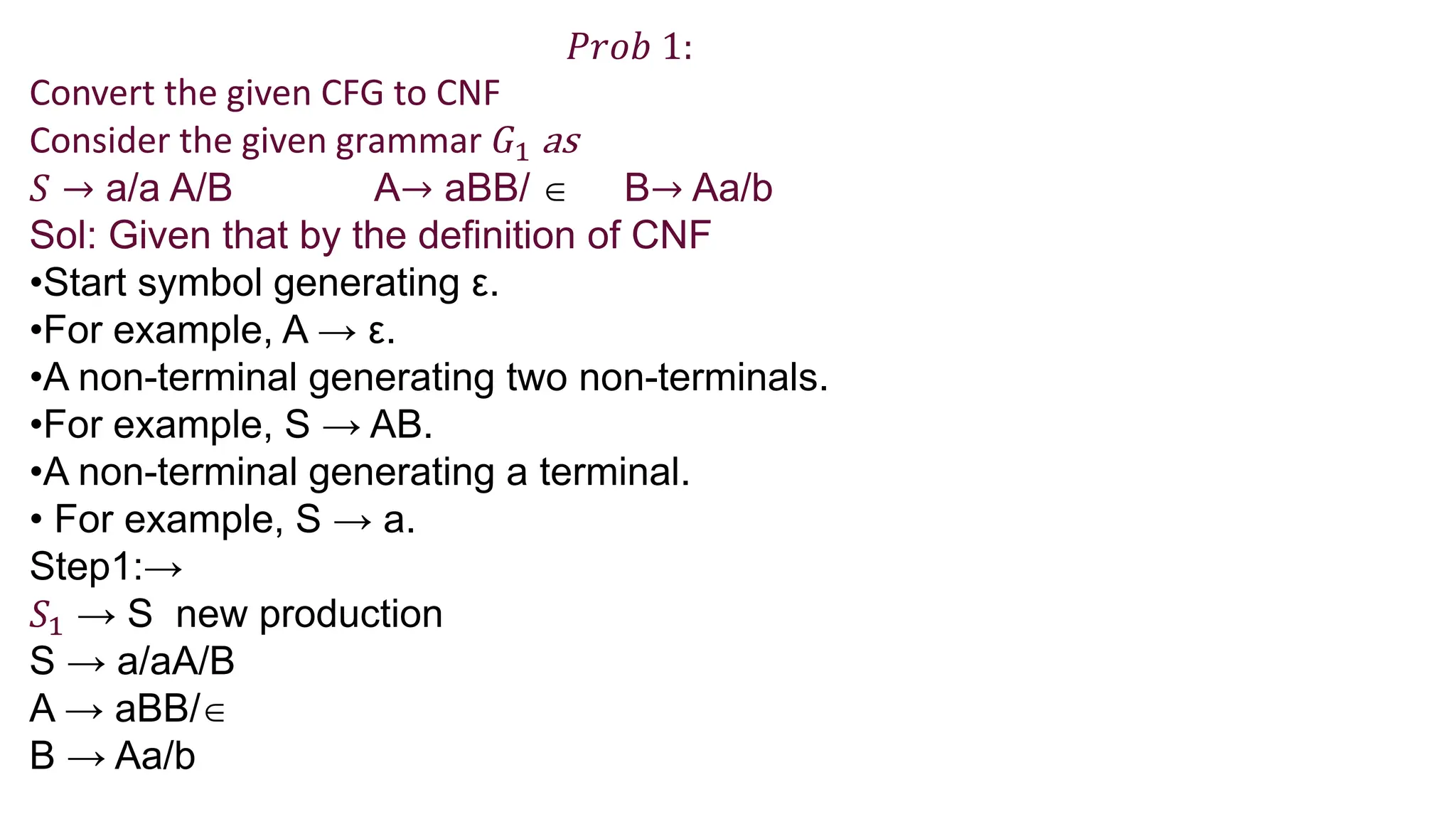 𝑃𝑟𝑜𝑏 1:
Convert the given CFG to CNF
Consider the given grammar 𝐺1 as
𝑆 → a/a A/B A→ aBB/  B→ Aa/b
Sol: Given that by the definition of CNF
•Start symbol generating ε.
•For example, A → ε.
•A non-terminal generating two non-terminals.
•For example, S → AB.
•A non-terminal generating a terminal.
• For example, S → a.
Step1:→
𝑆1 → S new production
S → a/aA/B
A → aBB/
B → Aa/b
 