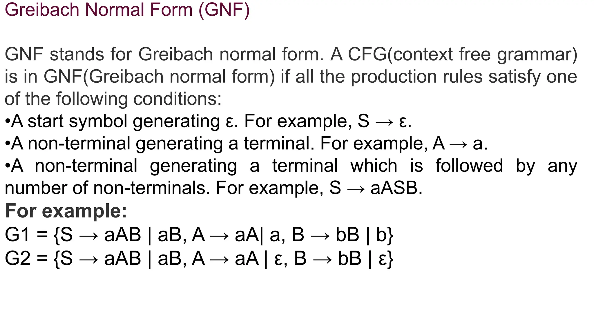 Greibach Normal Form (GNF)
GNF stands for Greibach normal form. A CFG(context free grammar)
is in GNF(Greibach normal form) if all the production rules satisfy one
of the following conditions:
•A start symbol generating ε. For example, S → ε.
•A non-terminal generating a terminal. For example, A → a.
•A non-terminal generating a terminal which is followed by any
number of non-terminals. For example, S → aASB.
For example:
G1 = {S → aAB | aB, A → aA| a, B → bB | b}
G2 = {S → aAB | aB, A → aA | ε, B → bB | ε}
 