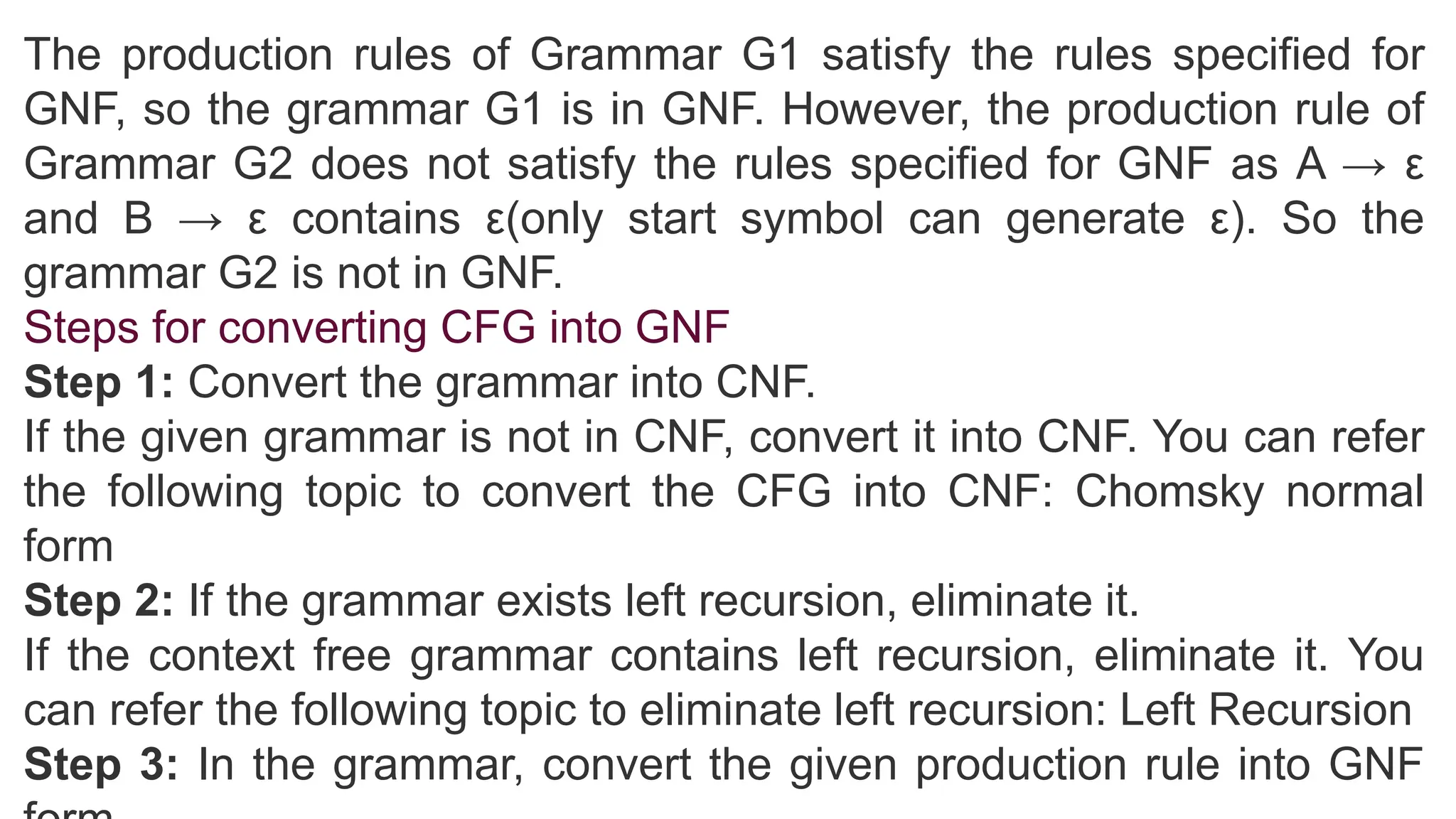 The production rules of Grammar G1 satisfy the rules specified for
GNF, so the grammar G1 is in GNF. However, the production rule of
Grammar G2 does not satisfy the rules specified for GNF as A → ε
and B → ε contains ε(only start symbol can generate ε). So the
grammar G2 is not in GNF.
Steps for converting CFG into GNF
Step 1: Convert the grammar into CNF.
If the given grammar is not in CNF, convert it into CNF. You can refer
the following topic to convert the CFG into CNF: Chomsky normal
form
Step 2: If the grammar exists left recursion, eliminate it.
If the context free grammar contains left recursion, eliminate it. You
can refer the following topic to eliminate left recursion: Left Recursion
Step 3: In the grammar, convert the given production rule into GNF
 