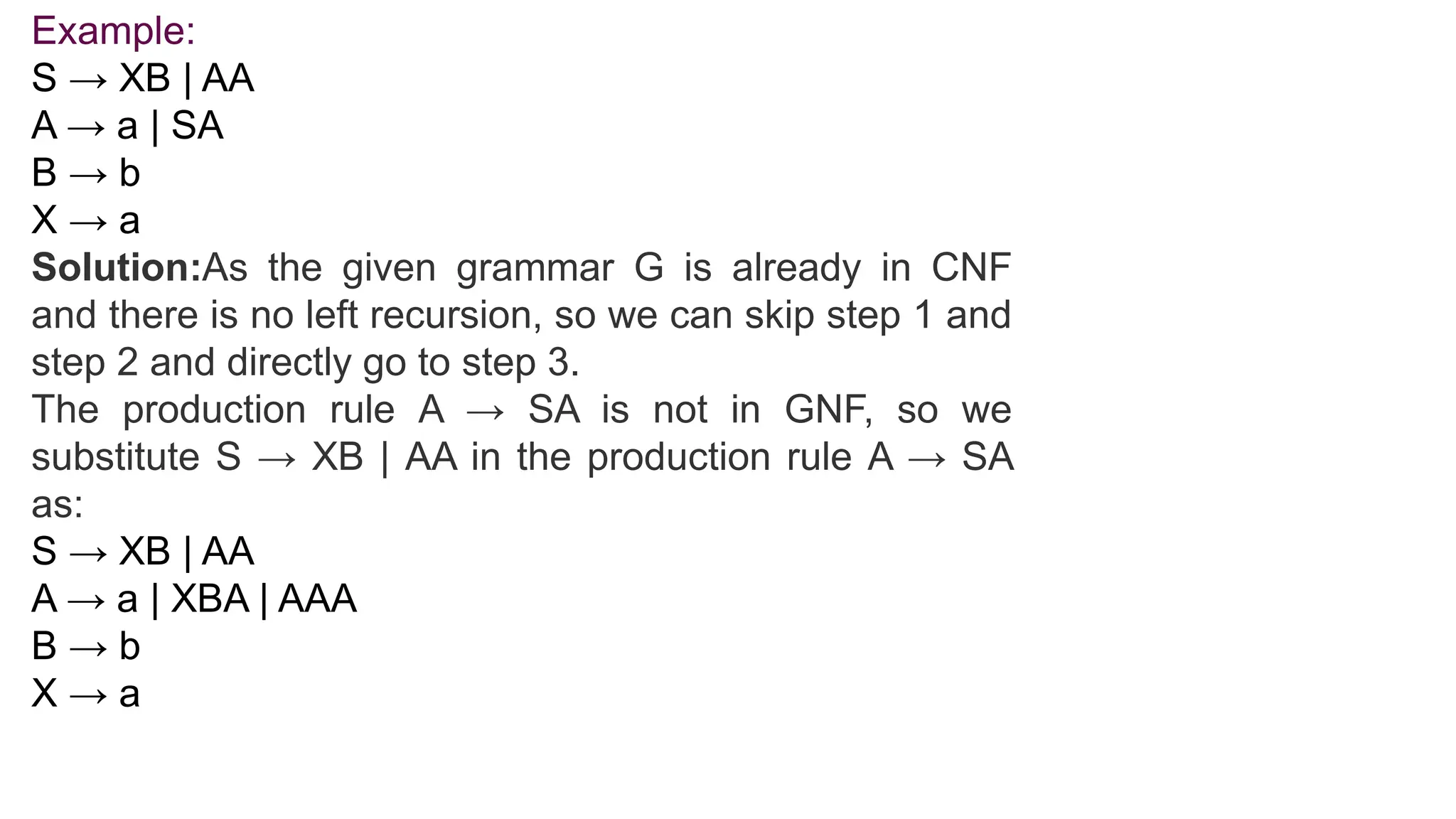 Example:
S → XB | AA
A → a | SA
B → b
X → a
Solution:As the given grammar G is already in CNF
and there is no left recursion, so we can skip step 1 and
step 2 and directly go to step 3.
The production rule A → SA is not in GNF, so we
substitute S → XB | AA in the production rule A → SA
as:
S → XB | AA
A → a | XBA | AAA
B → b
X → a
 