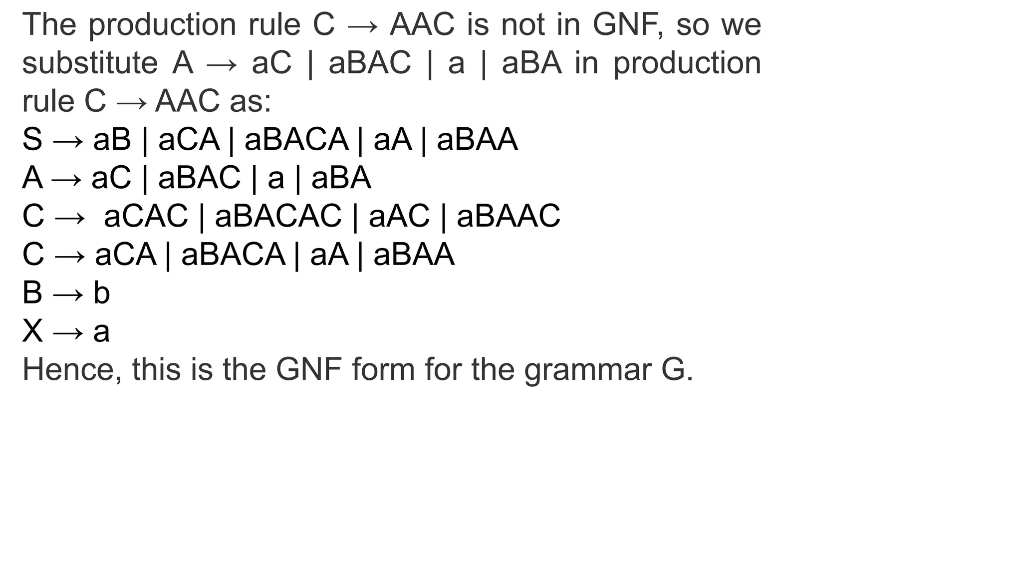 The production rule C → AAC is not in GNF, so we
substitute A → aC | aBAC | a | aBA in production
rule C → AAC as:
S → aB | aCA | aBACA | aA | aBAA
A → aC | aBAC | a | aBA
C → aCAC | aBACAC | aAC | aBAAC
C → aCA | aBACA | aA | aBAA
B → b
X → a
Hence, this is the GNF form for the grammar G.
 