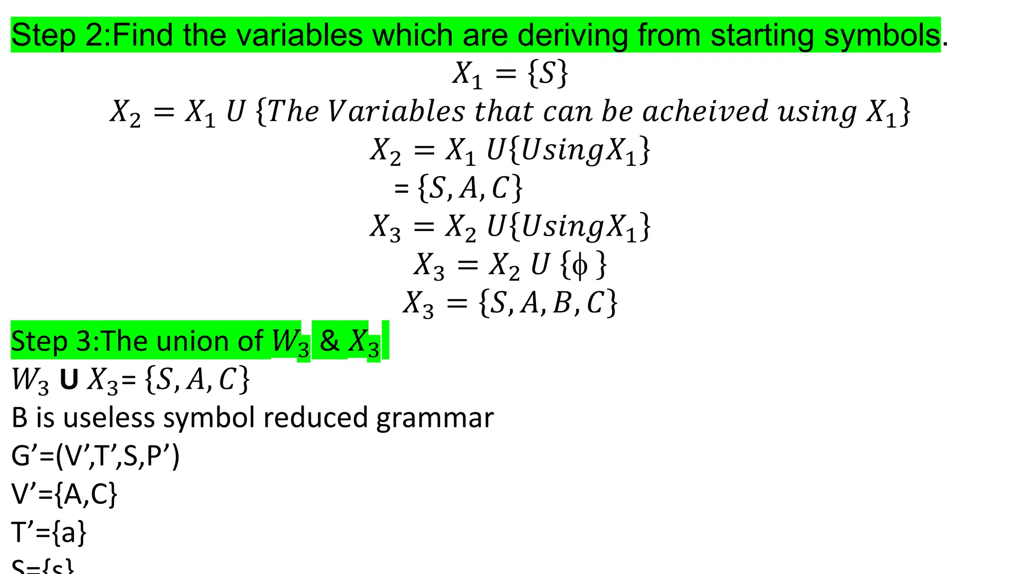 Step 2:Find the variables which are deriving from starting symbols.
𝑋1 = 𝑆
𝑋2 = 𝑋1 𝑈 𝑇ℎ𝑒 𝑉𝑎𝑟𝑖𝑎𝑏𝑙𝑒𝑠 𝑡ℎ𝑎𝑡 𝑐𝑎𝑛 𝑏𝑒 𝑎𝑐ℎ𝑒𝑖𝑣𝑒𝑑 𝑢𝑠𝑖𝑛𝑔 𝑋1
𝑋2 = 𝑋1 𝑈 𝑈𝑠𝑖𝑛𝑔𝑋1
= 𝑆, 𝐴, 𝐶
𝑋3 = 𝑋2 𝑈 𝑈𝑠𝑖𝑛𝑔𝑋1
𝑋3 = 𝑋2 𝑈 
𝑋3 = 𝑆, 𝐴, 𝐵, 𝐶
Step 3:The union of 𝑊3 & 𝑋3
𝑊3 U 𝑋3= 𝑆, 𝐴, 𝐶
B is useless symbol reduced grammar
G’=(V’,T’,S,P’)
V’={A,C}
T’={a}
 