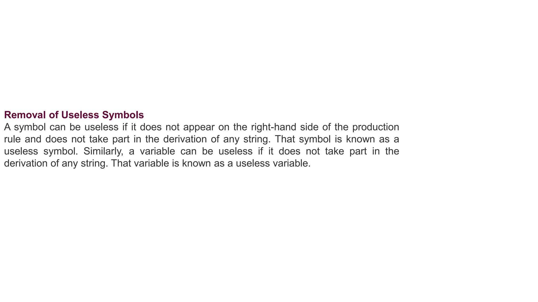 Removal of Useless Symbols
A symbol can be useless if it does not appear on the right-hand side of the production
rule and does not take part in the derivation of any string. That symbol is known as a
useless symbol. Similarly, a variable can be useless if it does not take part in the
derivation of any string. That variable is known as a useless variable.
 