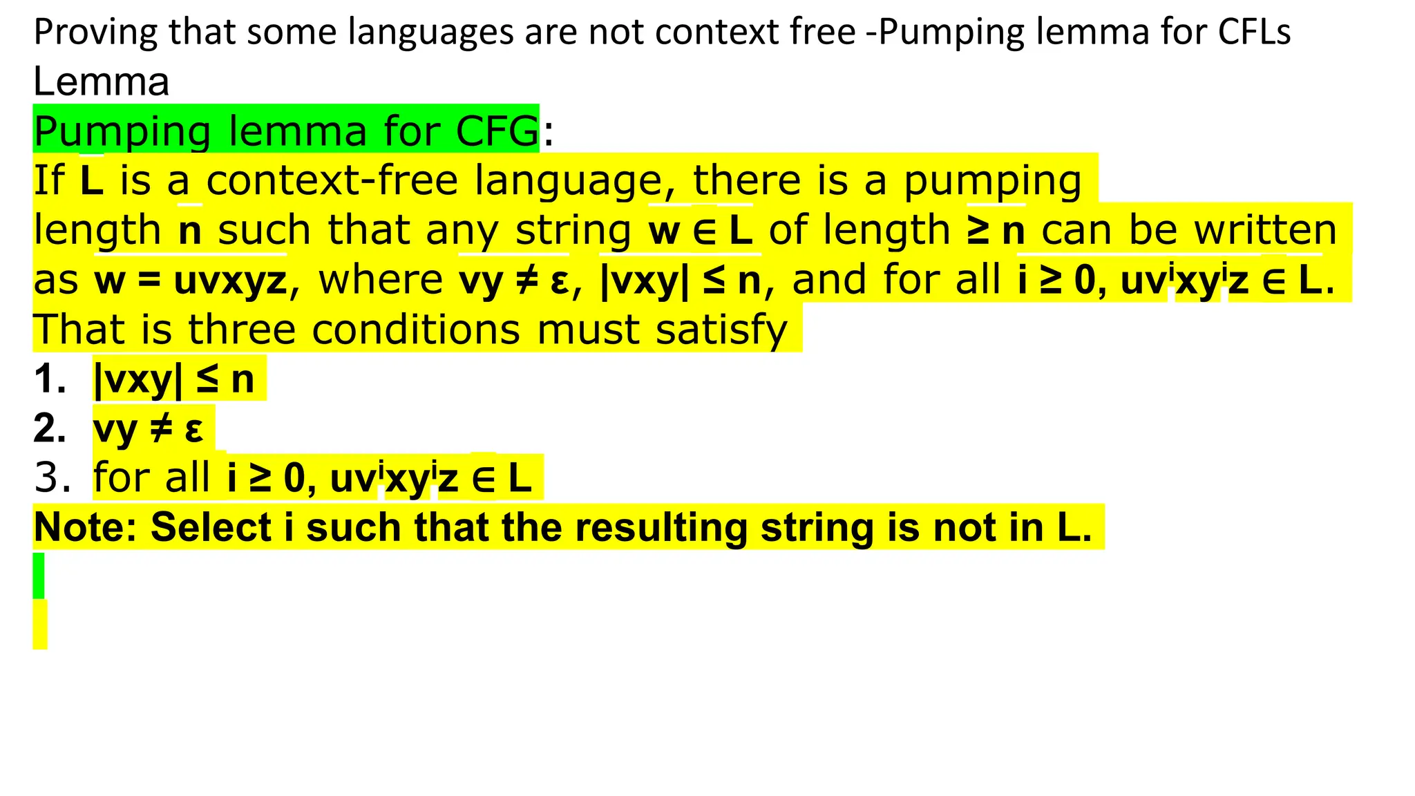 Proving that some languages are not context free -Pumping lemma for CFLs
Lemma
Pumping lemma for CFG:
If L is a context-free language, there is a pumping
length n such that any string w ∈ L of length ≥ n can be written
as w = uvxyz, where vy ≠ ε, |vxy| ≤ n, and for all i ≥ 0, uvixyiz ∈ L.
That is three conditions must satisfy
1. |vxy| ≤ n
2. vy ≠ ε
3. for all i ≥ 0, uvixyiz ∈ L
Note: Select i such that the resulting string is not in L.
 