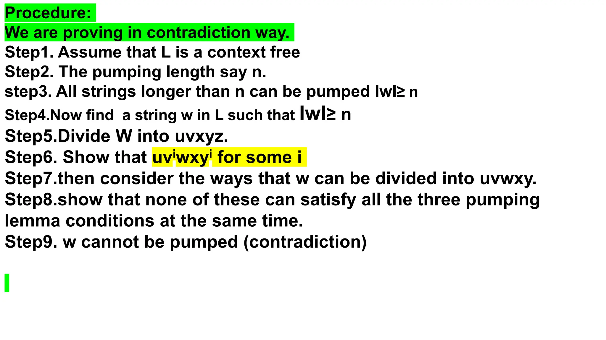 Procedure:
We are proving in contradiction way.
Step1. Assume that L is a context free
Step2. The pumping length say n.
step3. All strings longer than n can be pumped IwI≥ n
Step4.Now find a string w in L such that IwI≥ n
Step5.Divide W into uvxyz.
Step6. Show that uviwxyi for some i
Step7.then consider the ways that w can be divided into uvwxy.
Step8.show that none of these can satisfy all the three pumping
lemma conditions at the same time.
Step9. w cannot be pumped (contradiction)
 