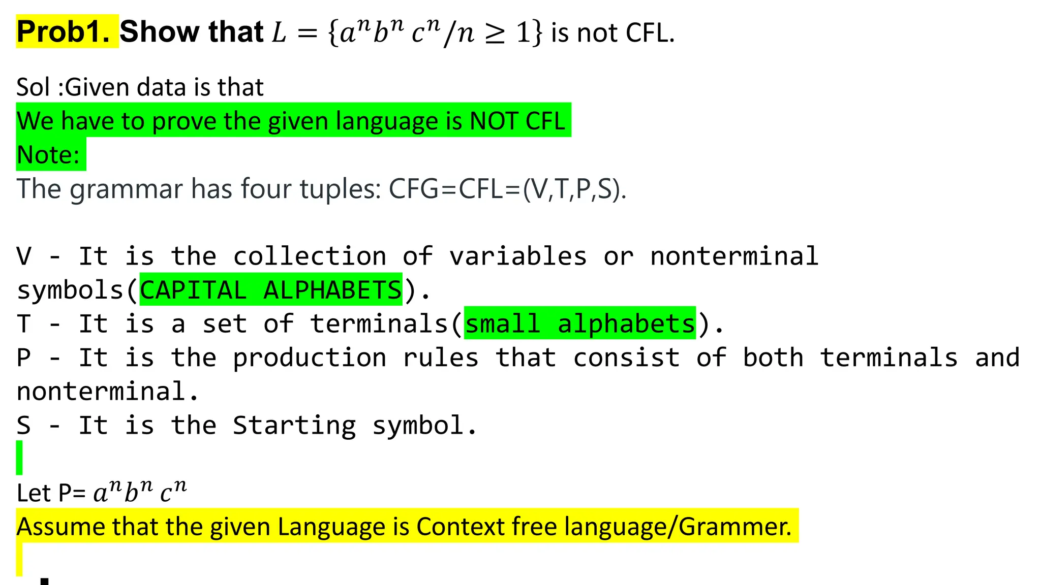 Prob1. Show that 𝐿 = 𝑎𝑛𝑏𝑛 𝑐𝑛/𝑛 ≥ 1 is not CFL.
Sol :Given data is that
We have to prove the given language is NOT CFL
Note:
The grammar has four tuples: CFG=CFL=(V,T,P,S).
V - It is the collection of variables or nonterminal
symbols(CAPITAL ALPHABETS).
T - It is a set of terminals(small alphabets).
P - It is the production rules that consist of both terminals and
nonterminal.
S - It is the Starting symbol.
Let P= 𝑎𝑛
𝑏𝑛
𝑐𝑛
Assume that the given Language is Context free language/Grammer.
 