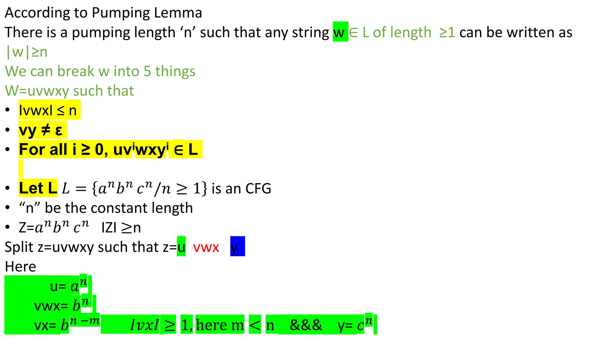According to Pumping Lemma
There is a pumping length ‘n’ such that any string w ∈ L of length ≥1 can be written as
|w|≥n
We can break w into 5 things
W=uvwxy such that
• IvwxI ≤ n
• vy ≠ ε
• For all i ≥ 0, uviwxyi ∈ L
• Let L 𝐿 = 𝑎𝑛
𝑏𝑛
𝑐𝑛
/𝑛 ≥ 1 is an CFG
• “n” be the constant length
• Z=𝑎𝑛
𝑏𝑛
𝑐𝑛
IZI ≥n
Split z=uvwxy such that z=u vwx y
Here
u= 𝑎𝑛
vwx= 𝑏𝑛
vx= 𝑏𝑛 −𝑚
𝐼𝑣𝑥𝐼 ≥ 1, here m < n &&& y= 𝑐𝑛
 
