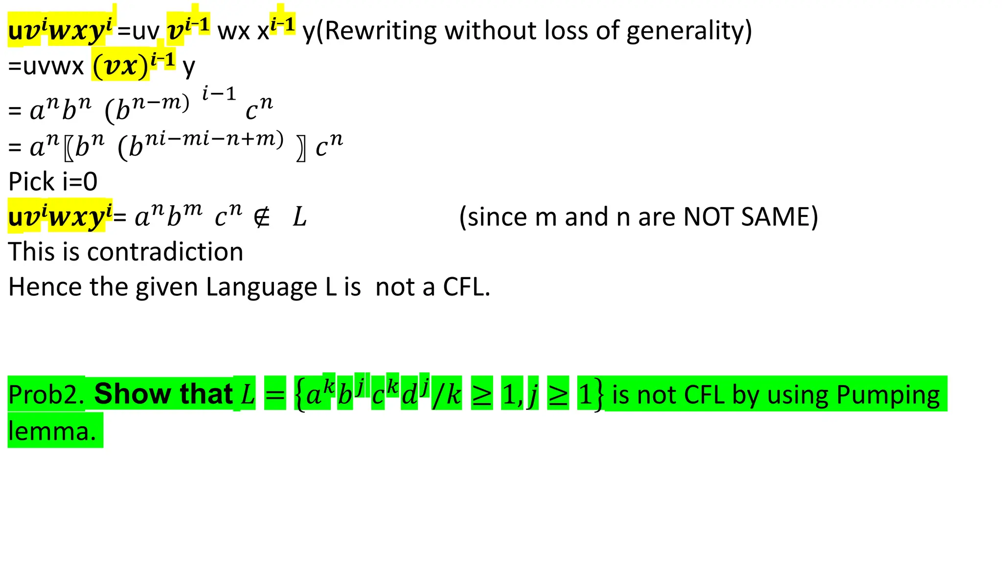 u𝒗𝒊𝒘𝒙𝒚𝒊 =uv 𝒗𝒊_𝟏 wx x𝒊_𝟏 y(Rewriting without loss of generality)
=uvwx (𝒗𝒙)𝒊_𝟏 y
= 𝑎𝑛𝑏𝑛 (𝑏𝑛−𝑚) 𝑖−1
𝑐𝑛
= 𝑎𝑛〖𝑏𝑛 (𝑏𝑛𝑖−𝑚𝑖−𝑛+𝑚) 〗 𝑐𝑛
Pick i=0
u𝒗𝒊𝒘𝒙𝒚𝒊= 𝑎𝑛𝑏𝑚 𝑐𝑛 ∉ 𝐿 (since m and n are NOT SAME)
This is contradiction
Hence the given Language L is not a CFL.
Prob2. Show that 𝐿 = 𝑎𝑘𝑏𝑗 𝑐𝑘𝑑𝑗/𝑘 ≥ 1, 𝑗 ≥ 1 is not CFL by using Pumping
lemma.
 