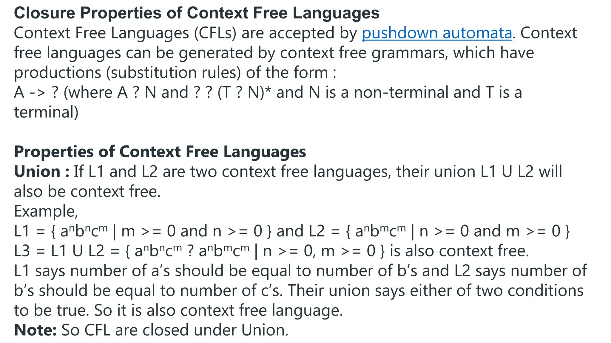 Closure Properties of Context Free Languages
Context Free Languages (CFLs) are accepted by pushdown automata. Context
free languages can be generated by context free grammars, which have
productions (substitution rules) of the form :
A -> ? (where A ? N and ? ? (T ? N)* and N is a non-terminal and T is a
terminal)
Properties of Context Free Languages
Union : If L1 and L2 are two context free languages, their union L1 U L2 will
also be context free.
Example,
L1 = { anbncm | m >= 0 and n >= 0 } and L2 = { anbmcm | n >= 0 and m >= 0 }
L3 = L1 U L2 = { anbncm ? anbmcm | n >= 0, m >= 0 } is also context free.
L1 says number of a’s should be equal to number of b’s and L2 says number of
b’s should be equal to number of c’s. Their union says either of two conditions
to be true. So it is also context free language.
Note: So CFL are closed under Union.
 