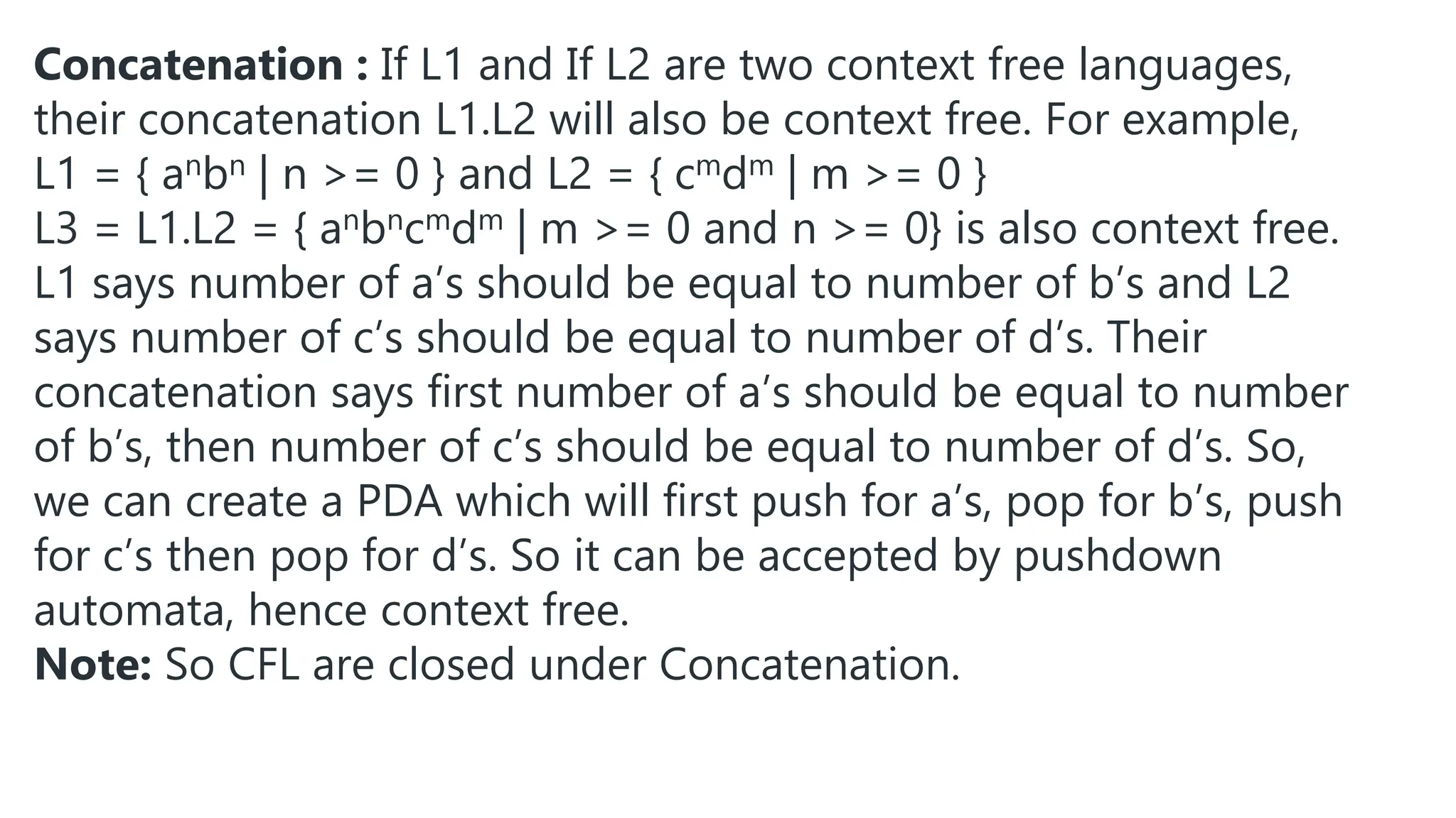 Concatenation : If L1 and If L2 are two context free languages,
their concatenation L1.L2 will also be context free. For example,
L1 = { anbn | n >= 0 } and L2 = { cmdm | m >= 0 }
L3 = L1.L2 = { anbncmdm | m >= 0 and n >= 0} is also context free.
L1 says number of a’s should be equal to number of b’s and L2
says number of c’s should be equal to number of d’s. Their
concatenation says first number of a’s should be equal to number
of b’s, then number of c’s should be equal to number of d’s. So,
we can create a PDA which will first push for a’s, pop for b’s, push
for c’s then pop for d’s. So it can be accepted by pushdown
automata, hence context free.
Note: So CFL are closed under Concatenation.
 