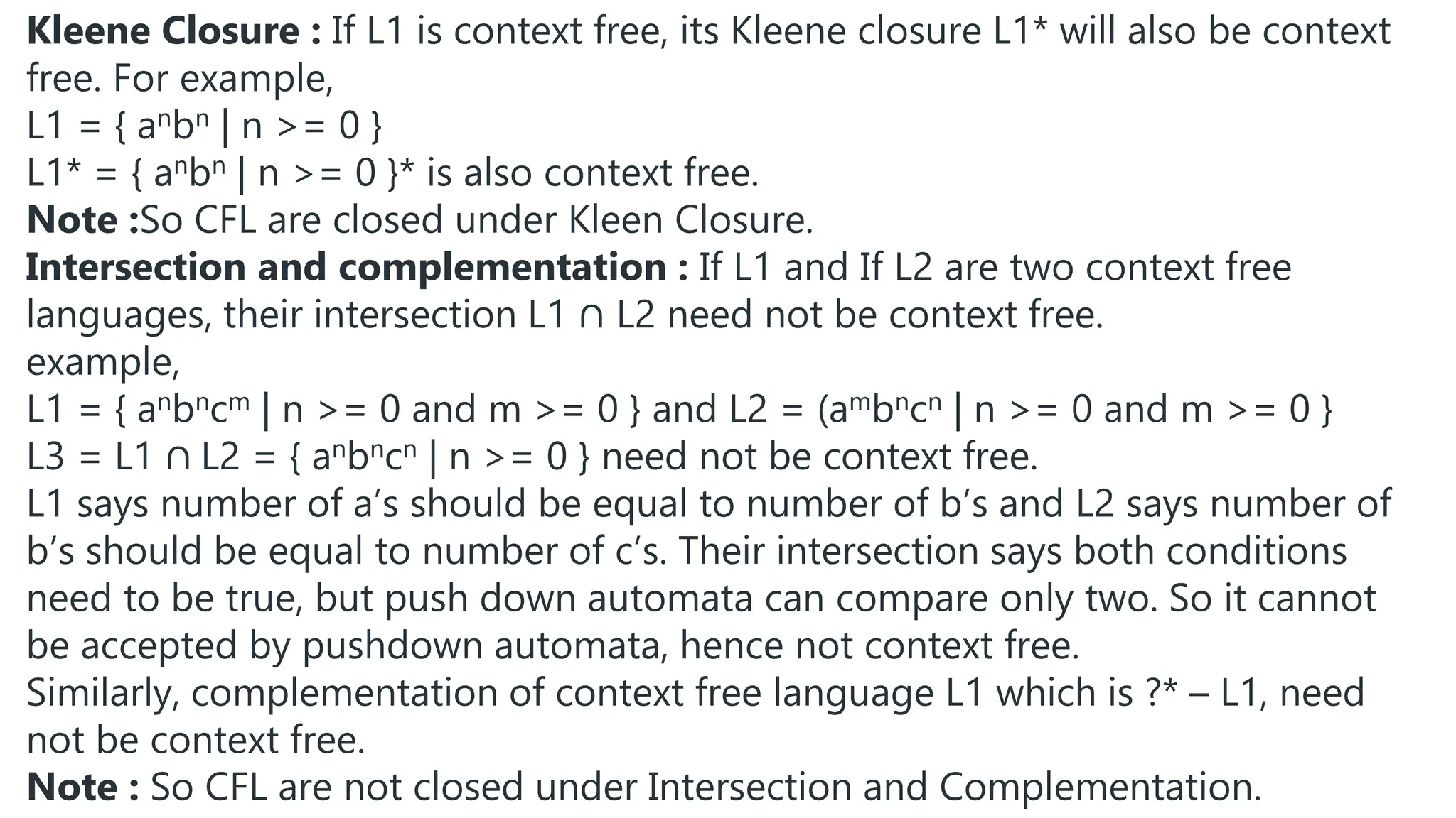 Kleene Closure : If L1 is context free, its Kleene closure L1* will also be context
free. For example,
L1 = { anbn | n >= 0 }
L1* = { anbn | n >= 0 }* is also context free.
Note :So CFL are closed under Kleen Closure.
Intersection and complementation : If L1 and If L2 are two context free
languages, their intersection L1 ∩ L2 need not be context free.
example,
L1 = { anbncm | n >= 0 and m >= 0 } and L2 = (ambncn | n >= 0 and m >= 0 }
L3 = L1 ∩ L2 = { anbncn | n >= 0 } need not be context free.
L1 says number of a’s should be equal to number of b’s and L2 says number of
b’s should be equal to number of c’s. Their intersection says both conditions
need to be true, but push down automata can compare only two. So it cannot
be accepted by pushdown automata, hence not context free.
Similarly, complementation of context free language L1 which is ?* – L1, need
not be context free.
Note : So CFL are not closed under Intersection and Complementation.
 