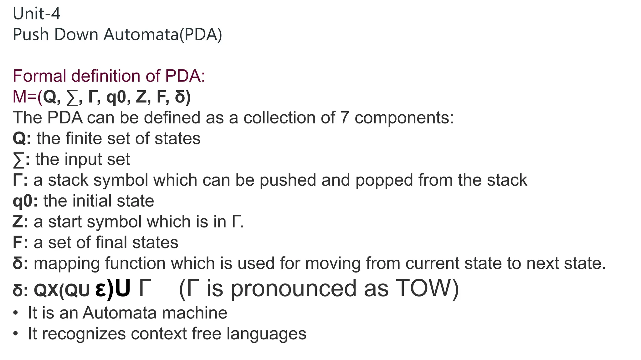Unit-4
Push Down Automata(PDA)
Formal definition of PDA:
M=(Q, ∑, Γ, q0, Z, F, δ)
The PDA can be defined as a collection of 7 components:
Q: the finite set of states
∑: the input set
Γ: a stack symbol which can be pushed and popped from the stack
q0: the initial state
Z: a start symbol which is in Γ.
F: a set of final states
δ: mapping function which is used for moving from current state to next state.
δ: QX(QU ε)U Γ (Γ is pronounced as TOW)
• It is an Automata machine
• It recognizes context free languages
 